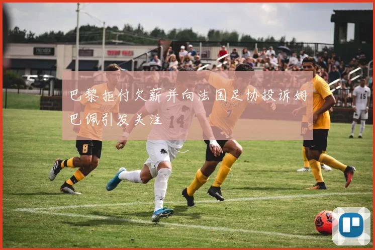 巴黎拒付欠薪并向法国足协投诉姆巴佩引发关注